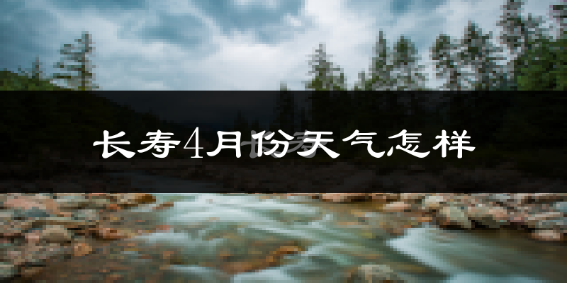 长寿区4月份天气如何?冷热情况怎么样?