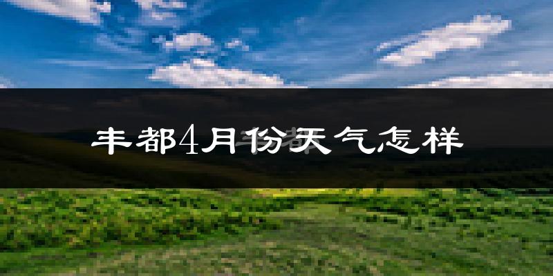 丰都县4月份天气如何?冷热情况怎么样?