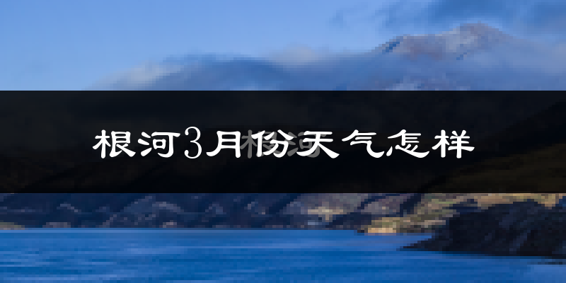 根河市3月份天气如何?很冷吗?