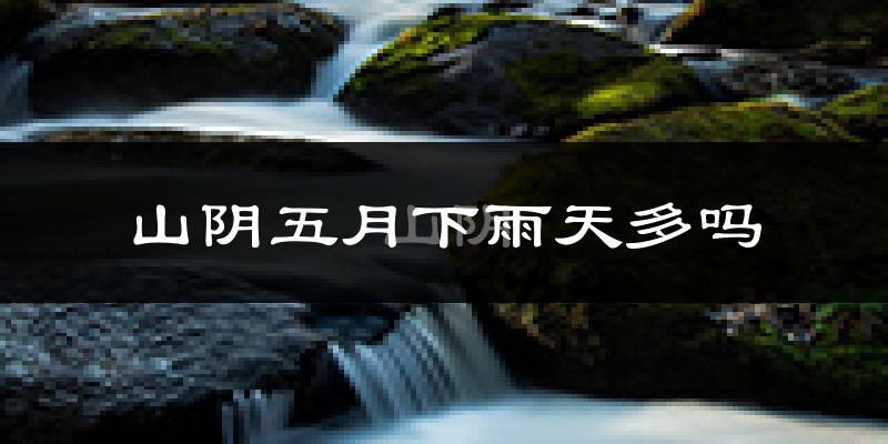 山阴五月下雨天多吗?山阴5月份降雨量多少?