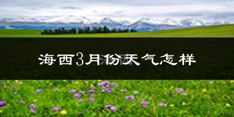 海西蒙古族藏族自治州3月份天气如何?很冷吗?