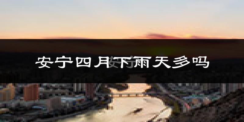 安宁四月下雨天多吗?安宁4月份降雨量多少?