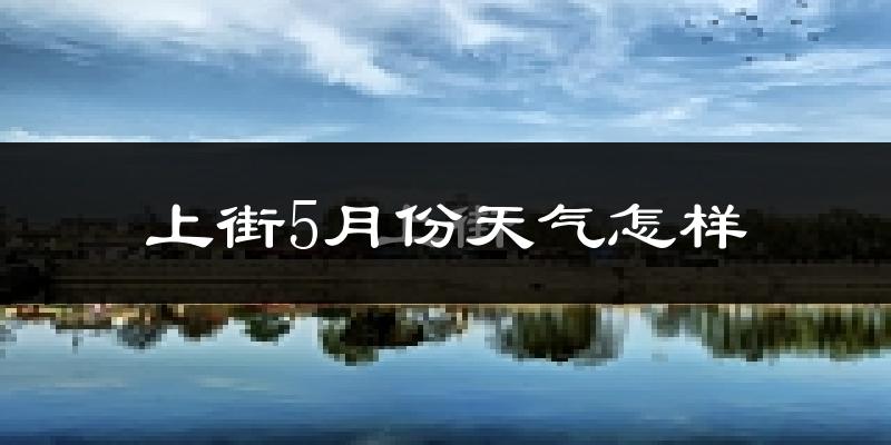上街5月份天气怎样?上街五月冷吗?