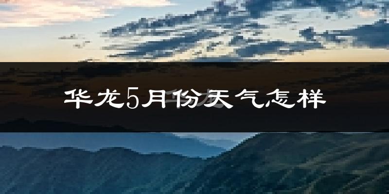华龙5月份天气怎样?华龙五月冷不冷?