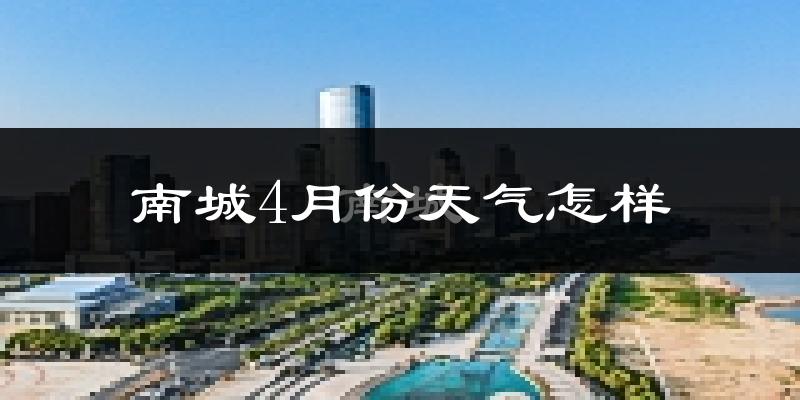 南城县4月份天气如何?冷热情况怎么样?
