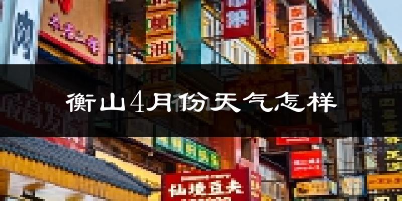 衡山县4月份天气如何?冷热情况怎么样?