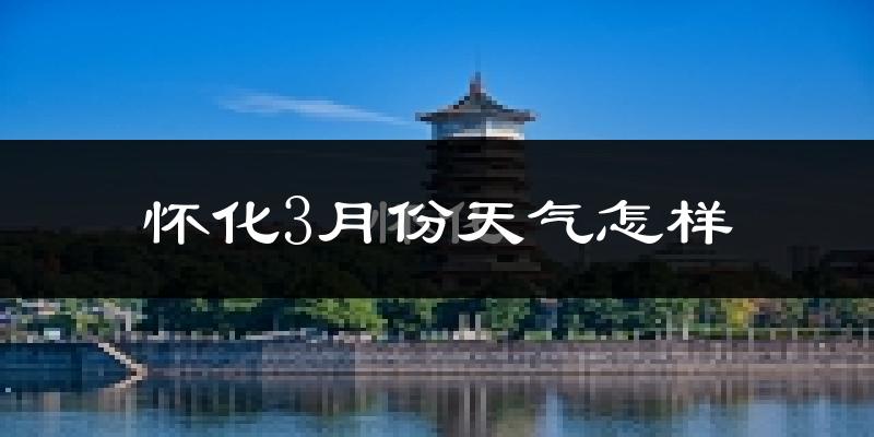 怀化市3月份天气如何?冷热情况怎么样?