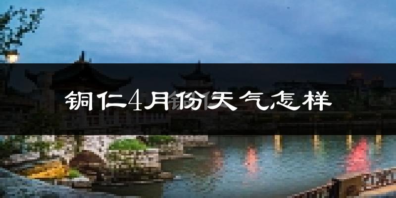 铜仁市4月份天气如何?冷热情况怎么样?