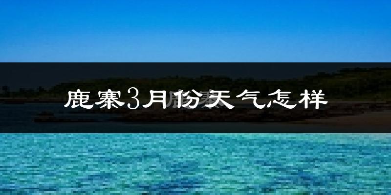 鹿寨县3月份天气如何?天气冷热情况分析
