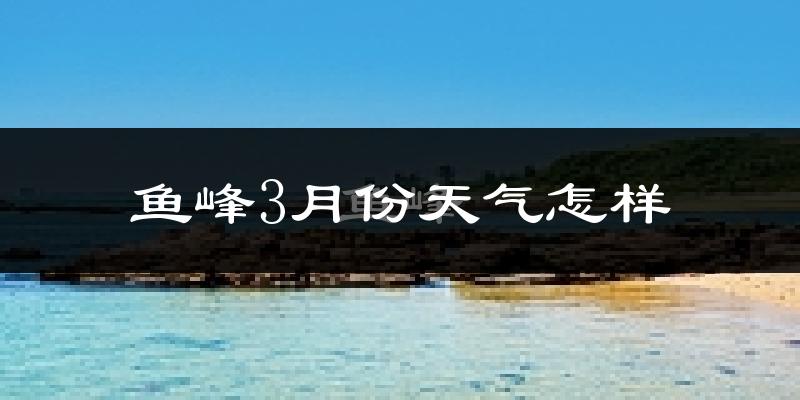 鱼峰3月份天气怎样?鱼峰三月冷吗?
