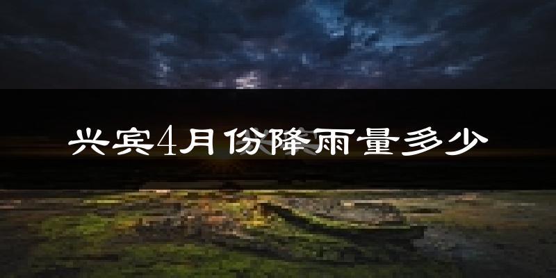 兴宾4月份降雨量多少?兴宾四月下雨多吗?