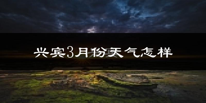兴宾3月份天气怎样?兴宾三月冷吗?