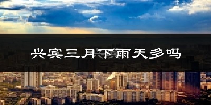 兴宾三月下雨天多吗?兴宾3月份降雨量多少?