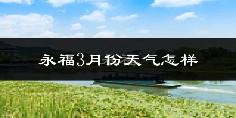 永福县3月份天气如何?冷热情况怎么样?