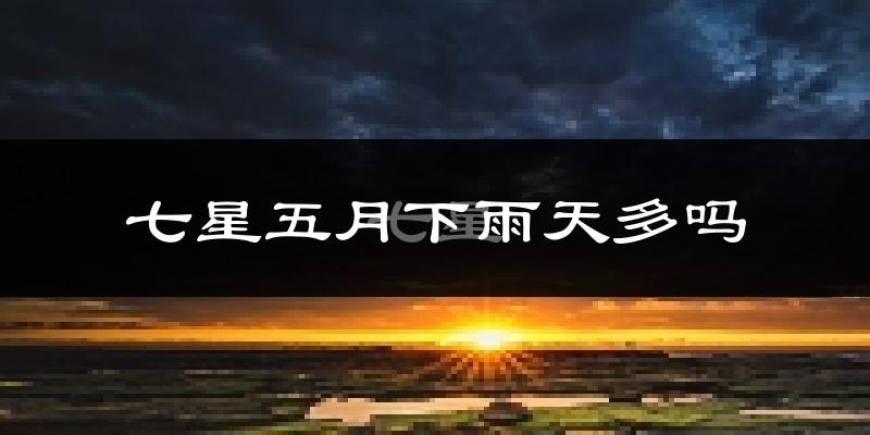 七星五月下雨天多吗?七星5月份降雨量多少?