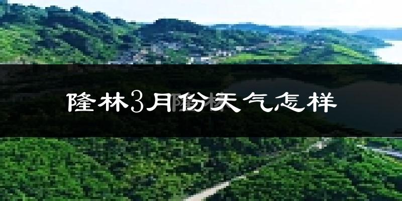 隆林各族自治县3月份天气如何?天气冷热情况分析