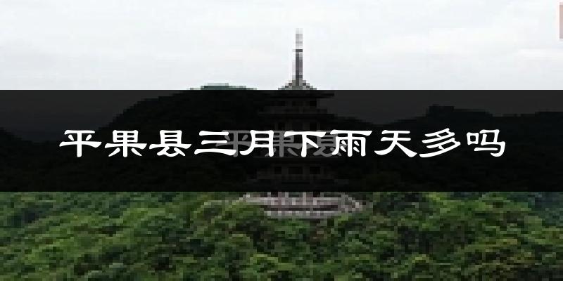平果县三月下雨天多吗?平果县3月份降雨量多少?