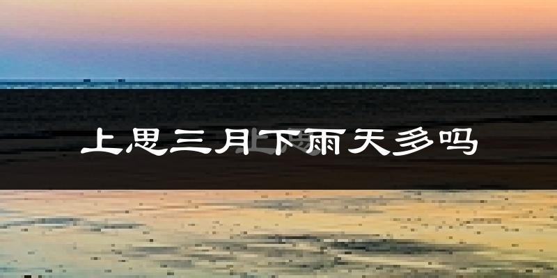 上思三月下雨天多吗?上思3月份降雨量多少?